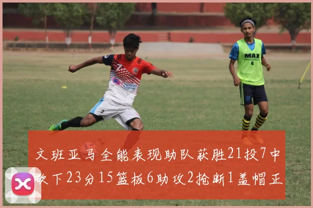 文班亚马全能表现助队获胜21投7中砍下23分15篮板6助攻2抢断1盖帽正负值14