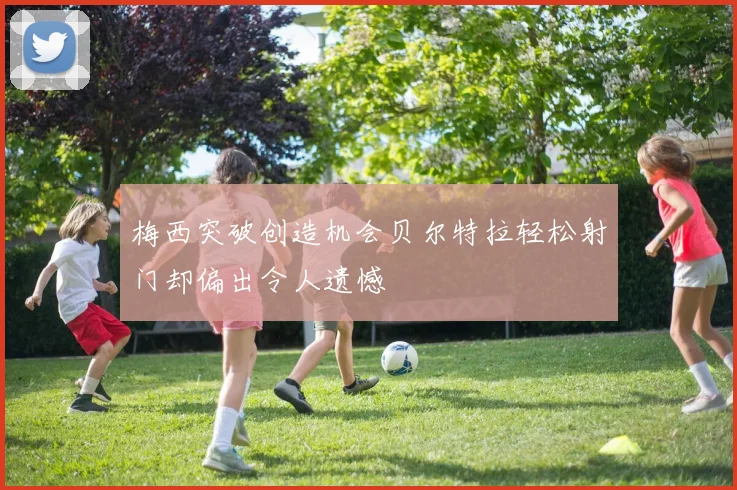 梅西突破创造机会贝尔特拉轻松射门却偏出令人遗憾