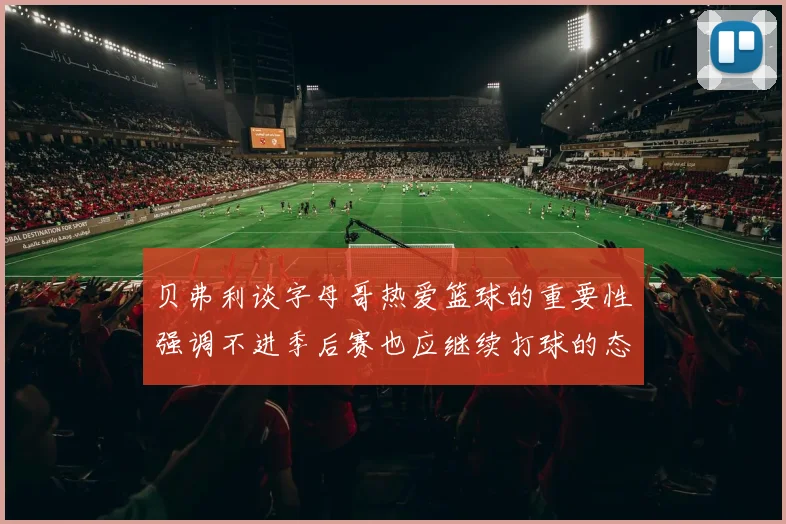 贝弗利谈字母哥热爱篮球的重要性强调不进季后赛也应继续打球的态度