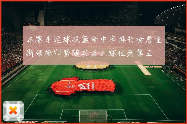 本赛季运球投篮命中率排行榜詹金斯领衔VJ紧随其后三球位列第五