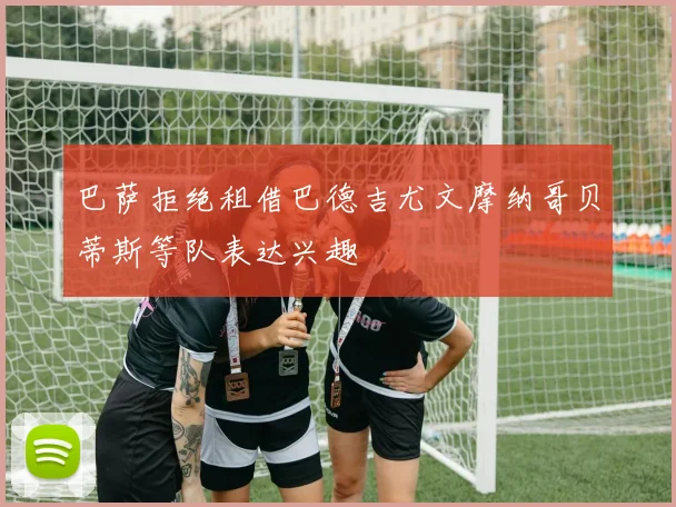巴萨拒绝租借巴德吉尤文摩纳哥贝蒂斯等队表达兴趣
