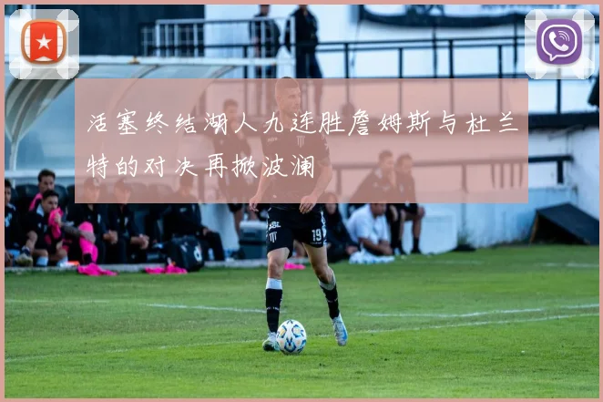 活塞终结湖人九连胜詹姆斯与杜兰特的对决再掀波澜