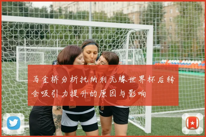 马金桥分析托纳利无缘世界杯后转会吸引力提升的原因与影响