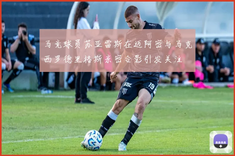 马竞球员苏亚雷斯在迈阿密与马克西罗德里格斯亲密合影引发关注