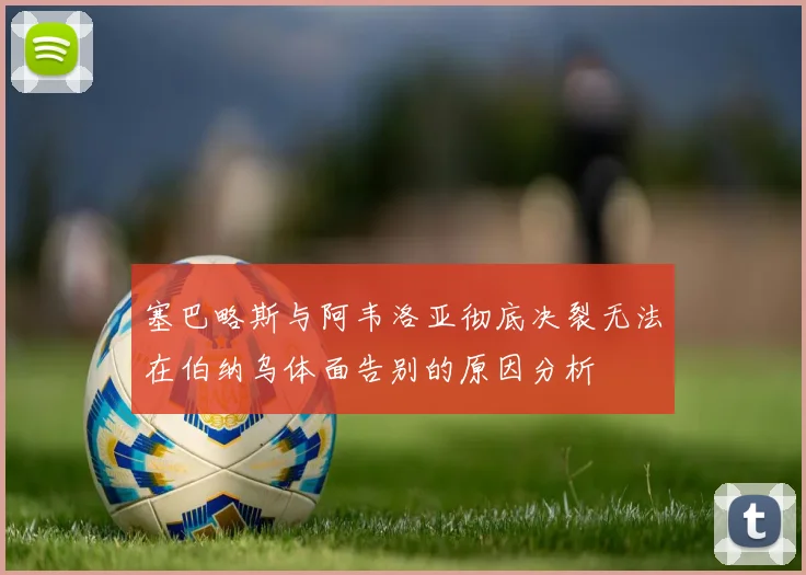 塞巴略斯与阿韦洛亚彻底决裂无法在伯纳乌体面告别的原因分析