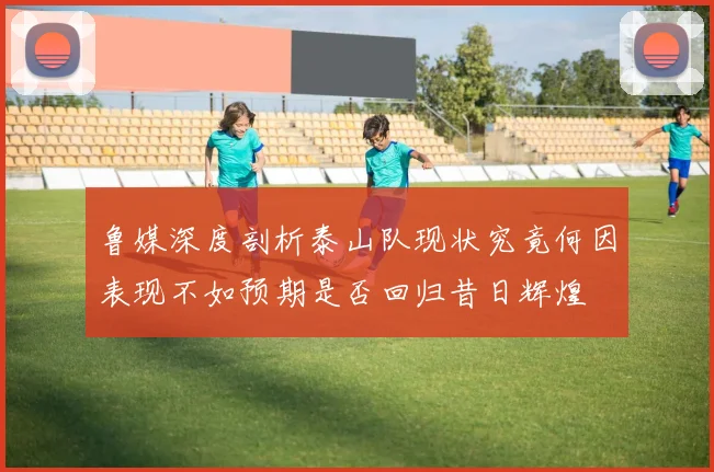 鲁媒深度剖析泰山队现状究竟何因表现不如预期是否回归昔日辉煌
