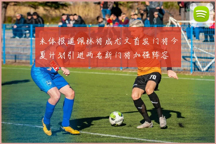 米体报道佩林将成尤文首发门将今夏计划引进两名新门将加强阵容