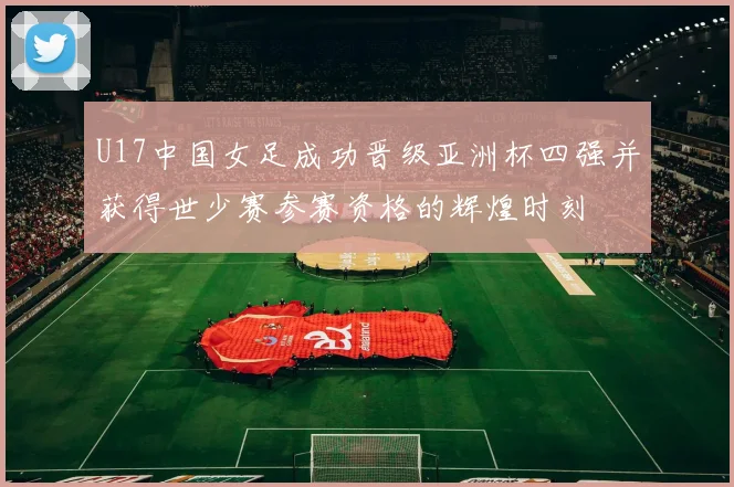 U17中国女足成功晋级亚洲杯四强并获得世少赛参赛资格的辉煌时刻