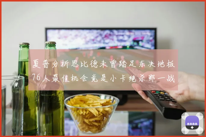 夏普分析恩比德未曾踏足东决地板76人最佳机会竟是小卡绝杀那一战