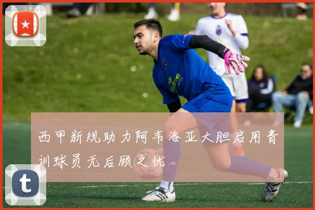 西甲新规助力阿韦洛亚大胆启用青训球员无后顾之忧