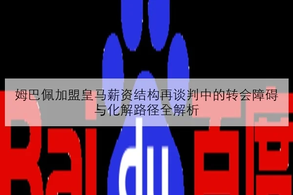 姆巴佩加盟皇马薪资结构再谈判中的转会障碍与化解路径全解析